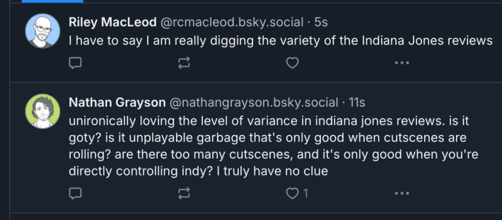 Two Bluesky posts:The first by Riley MacLeod reads "I have to say I am really digging the variety of the Indiana Jones review."The second by Nathan Grayson reads "unironically loving the level of variance in indiana jones reviews. is it goty? is it unplayable garbage that's only good when cutscenes are rolling? are there too many cutscenes, and it's only good when you're directly controlling indy? i truly have no clue"