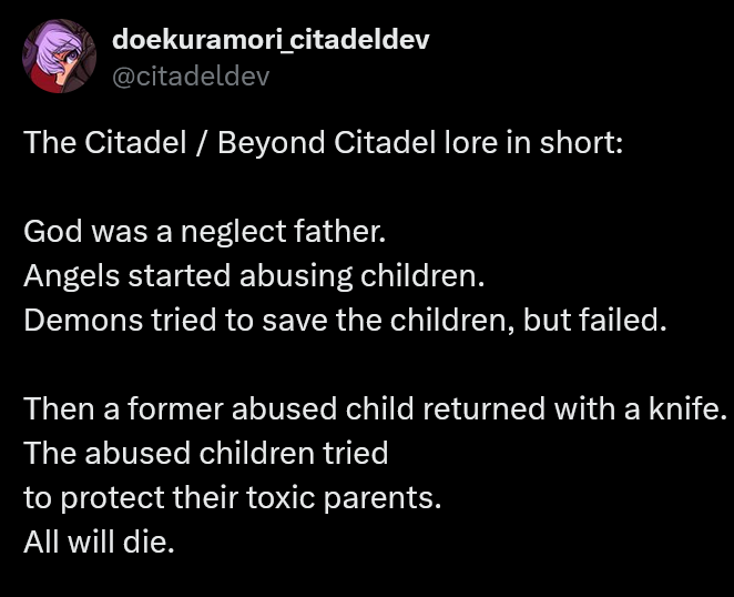 A note from the dev explaining the basic lore of The Citadel.‘ doekuramoricitadeldev@citadeldevThe Citadel / Beyond Citadel lore in short:God was a neglect father.Angels started abusing children.Demons tried to save the children, but failed.Then a former abused child returned with a knife.The abused children triedto protect their toxic parents.All will die.