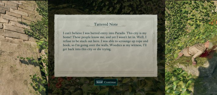 A wall with some footprints to the left of a note. A dead body on the right. Note reads:Tattered NoteI can't believe I was barred entry into Paradis. This city is myhome! These people know me, and yet I wasn't let in. Well, Irefuse to be stuck out here. I was able to scrounge up rope andhook, so I'm going over the walls. Woedica as my witness, I'llget back into this city or die trying.[Continue]
