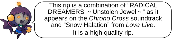 This rip is a combination of “RADICAL DREAMERS ～Unstolen Jewel～” as it appears on the Chrono Cross soundtrack and “Snow Halation” from Love Live. It is a high quality rip.