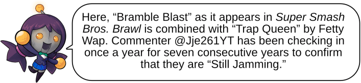 Here, “Bramble Blast” as it appears in Super Smash Bros. Brawl is combined with “Trap Queen” by Fetty Wap. Commenter @Jje261YT has been checking in once a year for seven consecutive years to confirm that they are “Still Jamming.”