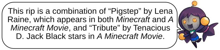 This rip is a combination of “Pigstep” by Lena Raine, which appears in both Minecraft and A Minecraft Movie, and “Tribute” by Tenacious D. Jack Black stars in A Minecraft Movie.